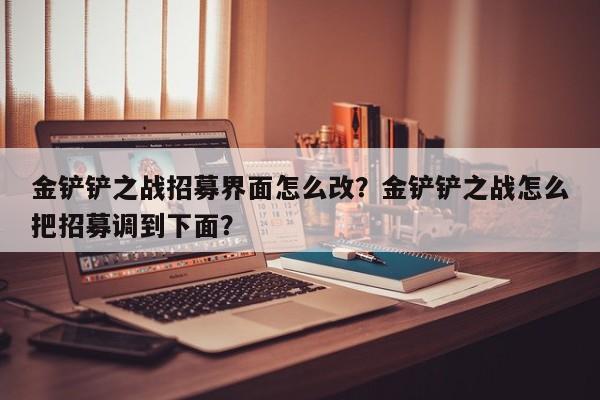 金铲铲之战招募界面怎么改？金铲铲之战怎么把招募调到下面？