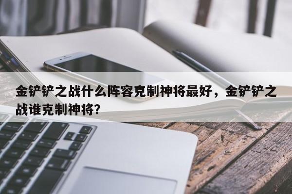金铲铲之战什么阵容克制神将最好，金铲铲之战谁克制神将？