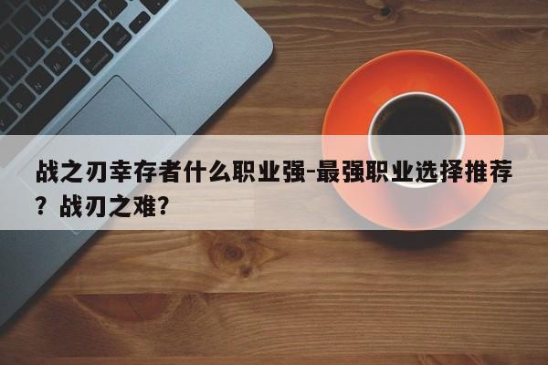 战之刃幸存者什么职业强-最强职业选择推荐？战刃之难？