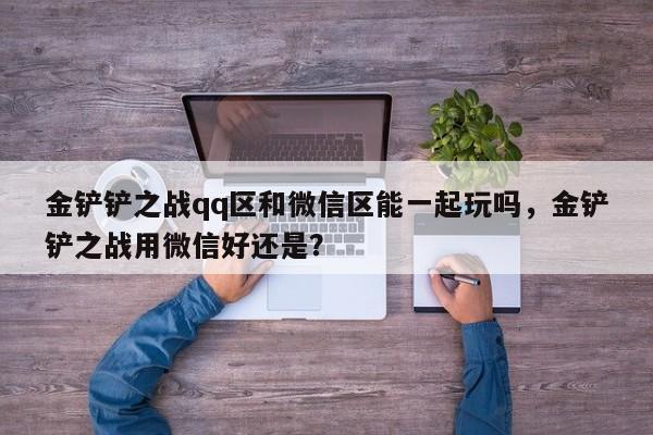 金铲铲之战qq区和微信区能一起玩吗，金铲铲之战用微信好还是？