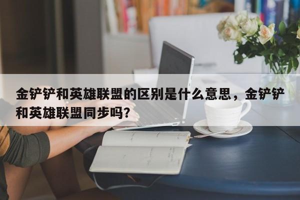 金铲铲和英雄联盟的区别是什么意思，金铲铲和英雄联盟同步吗？
