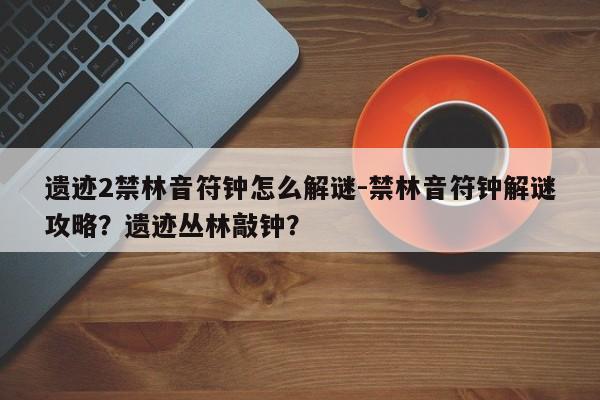 遗迹2禁林音符钟怎么解谜-禁林音符钟解谜攻略？遗迹丛林敲钟？