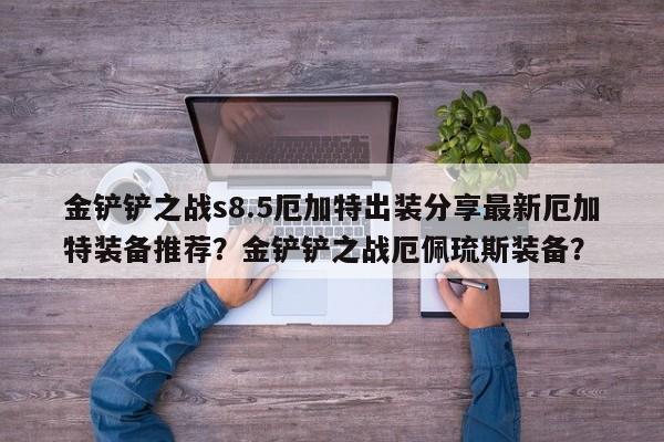 金铲铲之战s8.5厄加特出装分享最新厄加特装备推荐？金铲铲之战厄佩琉斯装备？