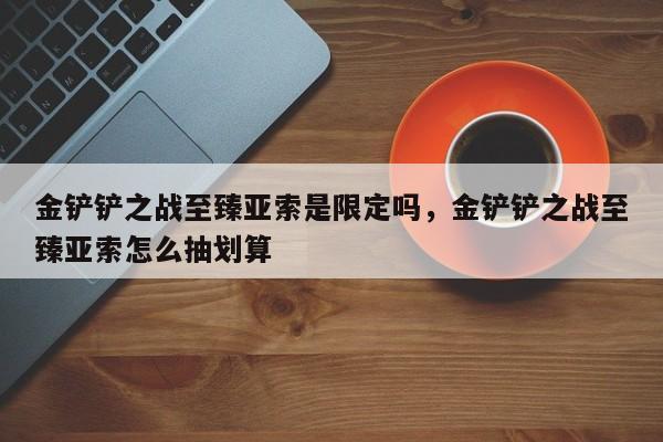 金铲铲之战至臻亚索是限定吗，金铲铲之战至臻亚索怎么抽划算