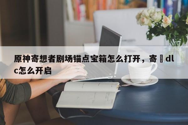 原神寄想者剧场锚点宝箱怎么打开，寄甡dlc怎么开启