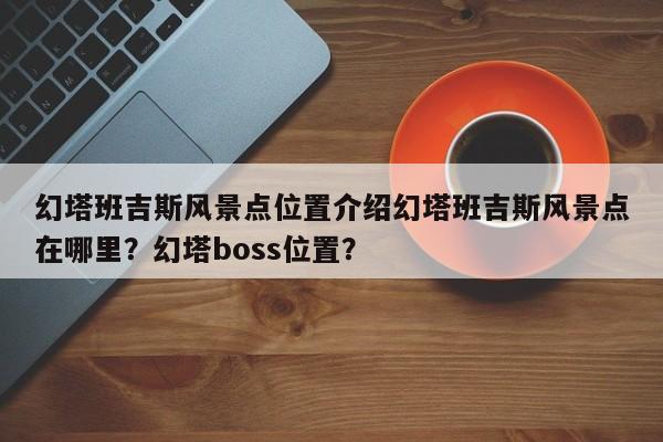 幻塔班吉斯风景点位置介绍幻塔班吉斯风景点在哪里？幻塔boss位置？