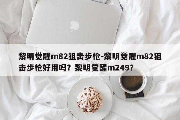 黎明觉醒m82狙击步枪-黎明觉醒m82狙击步枪好用吗？黎明觉醒m249？