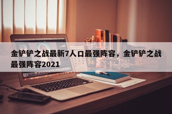 金铲铲之战最新7人口最强阵容，金铲铲之战最强阵容2021