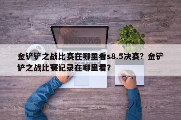 金铲铲之战比赛在哪里看s8.5决赛？金铲铲之战比赛记录在哪里看？