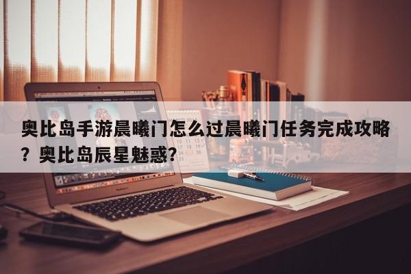 奥比岛手游晨曦门怎么过晨曦门任务完成攻略？奥比岛辰星魅惑？