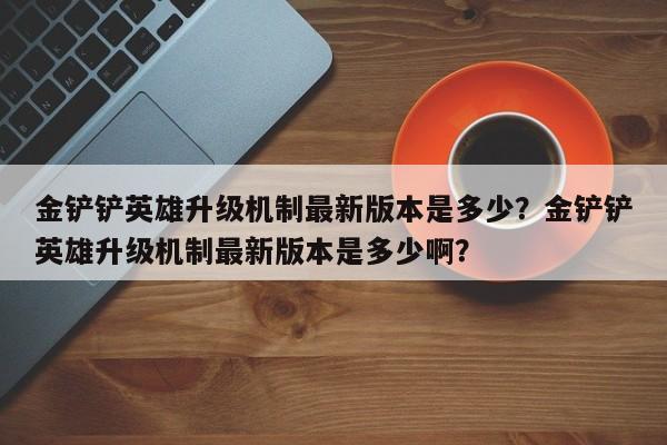 金铲铲英雄升级机制最新版本是多少？金铲铲英雄升级机制最新版本是多少啊？
