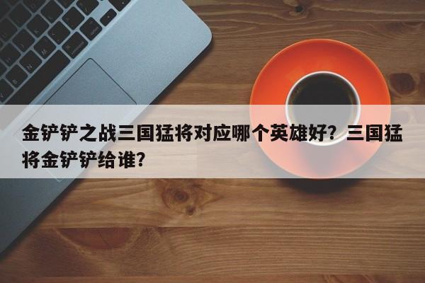 金铲铲之战三国猛将对应哪个英雄好？三国猛将金铲铲给谁？