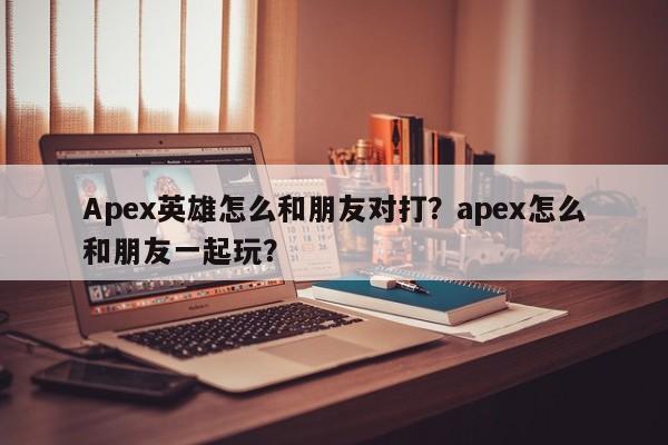 Apex英雄怎么和朋友对打？apex怎么和朋友一起玩？