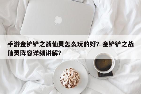手游金铲铲之战仙灵怎么玩的好？金铲铲之战仙灵阵容详细讲解？