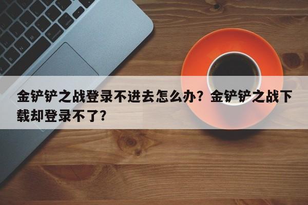 金铲铲之战登录不进去怎么办？金铲铲之战下载却登录不了？