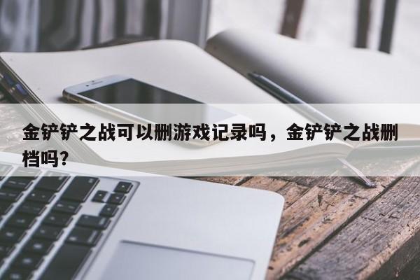 金铲铲之战可以删游戏记录吗，金铲铲之战删档吗？