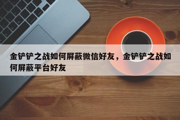 金铲铲之战如何屏蔽微信好友，金铲铲之战如何屏蔽平台好友