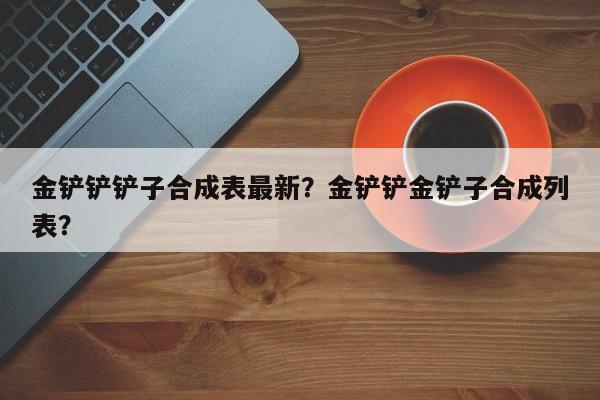 金铲铲铲子合成表最新？金铲铲金铲子合成列表？