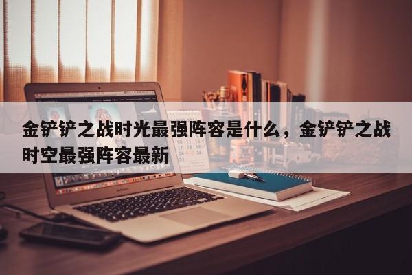金铲铲之战时光最强阵容是什么，金铲铲之战时空最强阵容最新