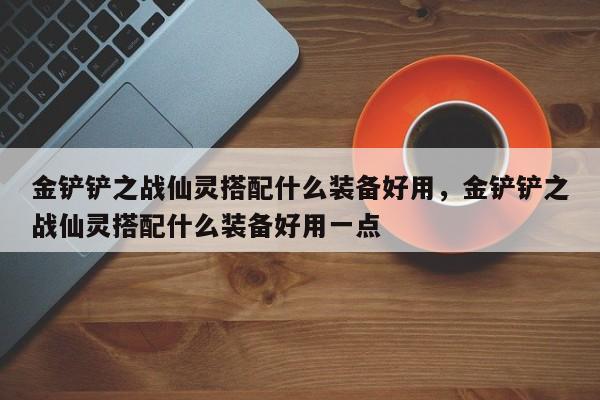 金铲铲之战仙灵搭配什么装备好用，金铲铲之战仙灵搭配什么装备好用一点