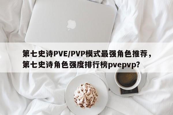 第七史诗PVE/PVP模式最强角色推荐，第七史诗角色强度排行榜pvepvp？