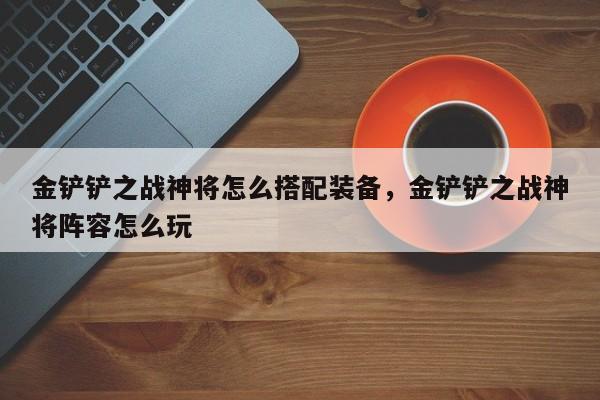 金铲铲之战神将怎么搭配装备，金铲铲之战神将阵容怎么玩