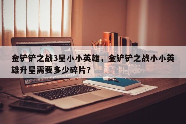 金铲铲之战3星小小英雄，金铲铲之战小小英雄升星需要多少碎片？