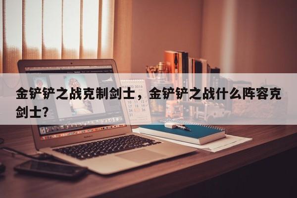 金铲铲之战克制剑士，金铲铲之战什么阵容克剑士？