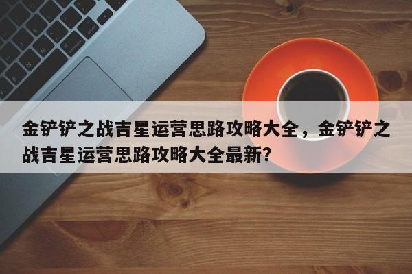 金铲铲之战吉星运营思路攻略大全，金铲铲之战吉星运营思路攻略大全最新？