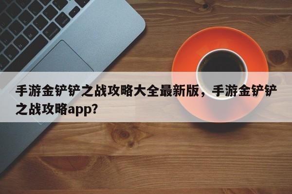 手游金铲铲之战攻略大全最新版，手游金铲铲之战攻略app？