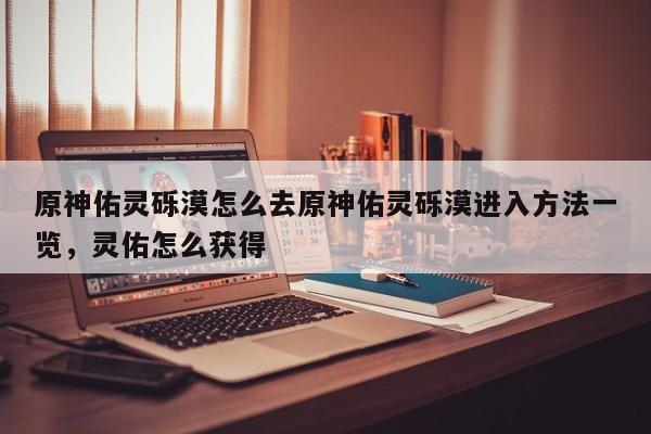 原神佑灵砾漠怎么去原神佑灵砾漠进入方法一览，灵佑怎么获得