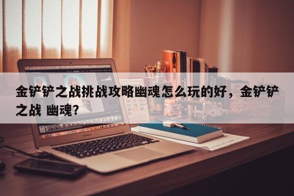 金铲铲之战挑战攻略幽魂怎么玩的好，金铲铲之战 幽魂？