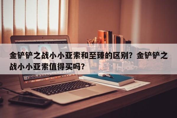 金铲铲之战小小亚索和至臻的区别？金铲铲之战小小亚索值得买吗？
