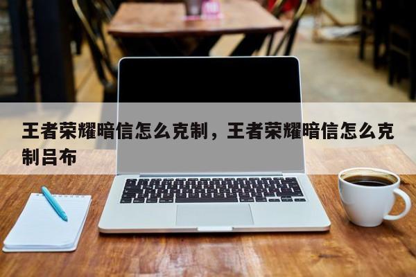 王者荣耀暗信怎么克制，王者荣耀暗信怎么克制吕布