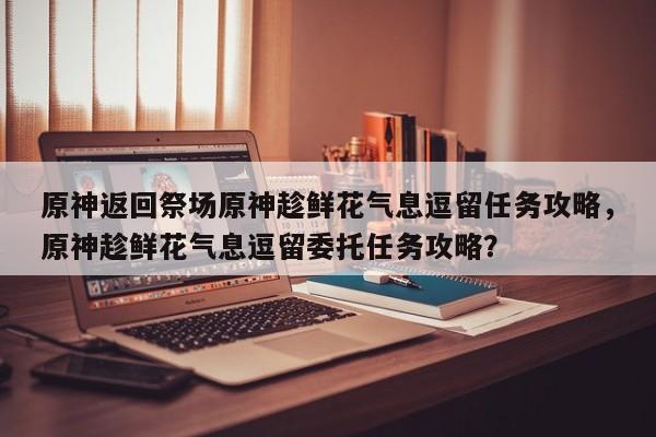 原神返回祭场原神趁鲜花气息逗留任务攻略，原神趁鲜花气息逗留委托任务攻略？