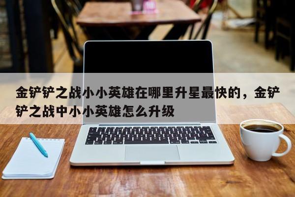金铲铲之战小小英雄在哪里升星最快的，金铲铲之战中小小英雄怎么升级