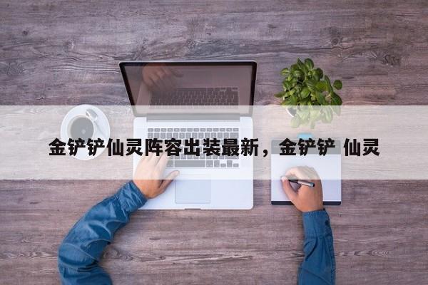 金铲铲仙灵阵容出装最新，金铲铲 仙灵