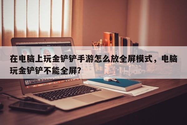 在电脑上玩金铲铲手游怎么放全屏模式，电脑玩金铲铲不能全屏？