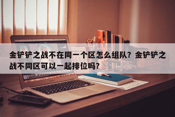 金铲铲之战不在同一个区怎么组队？金铲铲之战不同区可以一起排位吗？