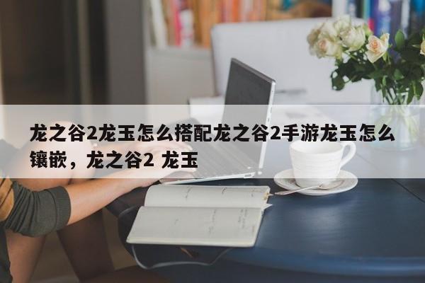 龙之谷2龙玉怎么搭配龙之谷2手游龙玉怎么镶嵌，龙之谷2 龙玉