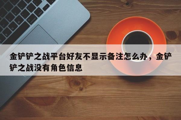 金铲铲之战平台好友不显示备注怎么办，金铲铲之战没有角色信息