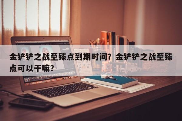 金铲铲之战至臻点到期时间？金铲铲之战至臻点可以干嘛？
