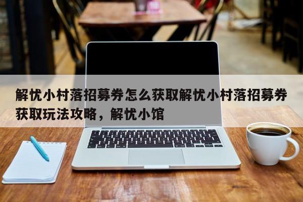 解忧小村落招募券怎么获取解忧小村落招募券获取玩法攻略，解忧小馆
