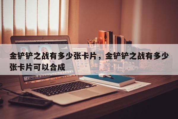 金铲铲之战有多少张卡片，金铲铲之战有多少张卡片可以合成