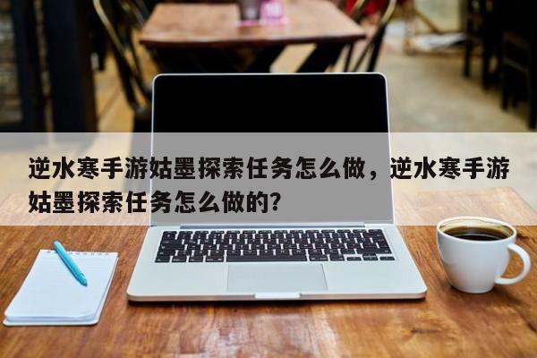 逆水寒手游姑墨探索任务怎么做，逆水寒手游姑墨探索任务怎么做的？