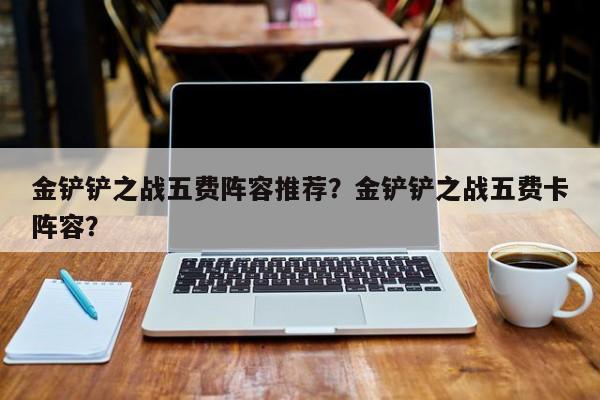 金铲铲之战五费阵容推荐？金铲铲之战五费卡阵容？