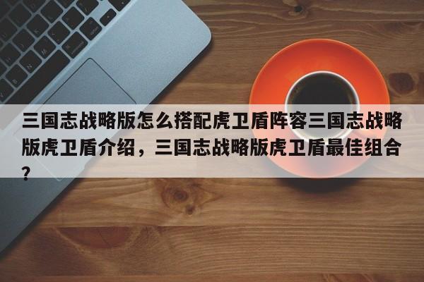 三国志战略版怎么搭配虎卫盾阵容三国志战略版虎卫盾介绍，三国志战略版虎卫盾最佳组合？