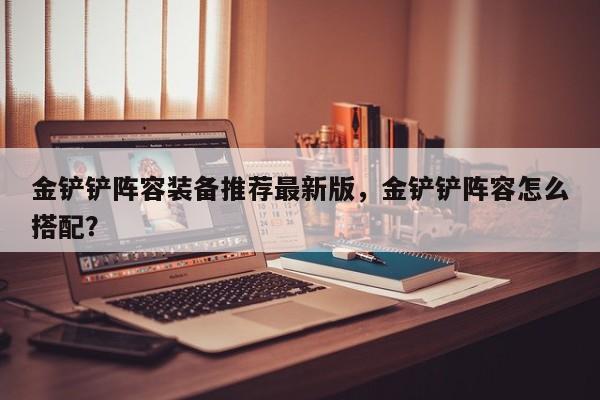 金铲铲阵容装备推荐最新版，金铲铲阵容怎么搭配？
