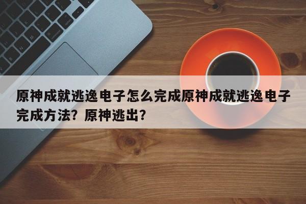 原神成就逃逸电子怎么完成原神成就逃逸电子完成方法？原神逃出？