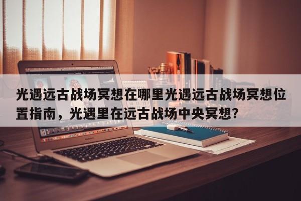 光遇远古战场冥想在哪里光遇远古战场冥想位置指南，光遇里在远古战场中央冥想？